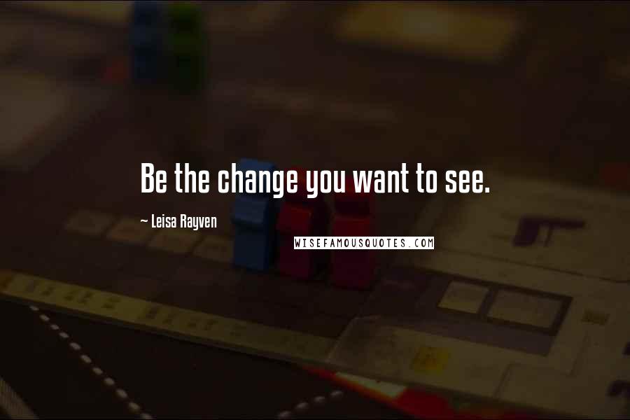 Leisa Rayven Quotes: Be the change you want to see.