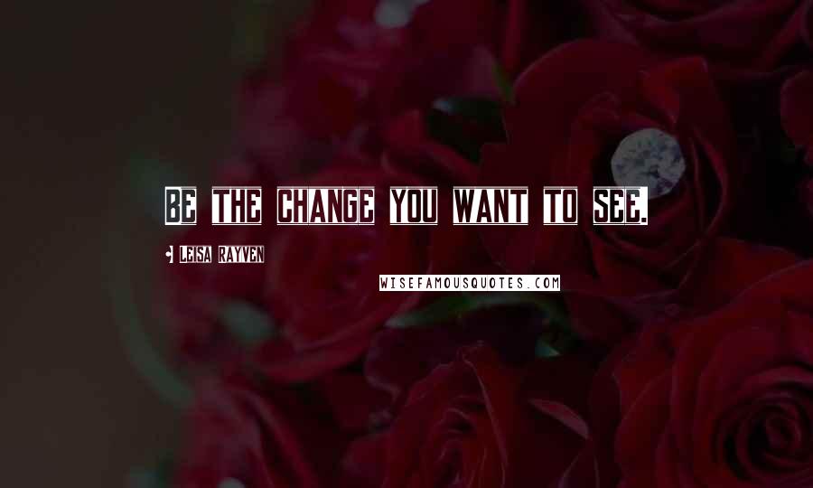 Leisa Rayven Quotes: Be the change you want to see.