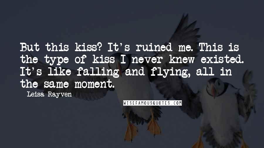 Leisa Rayven Quotes: But this kiss? It's ruined me. This is the type of kiss I never knew existed. It's like falling and flying, all in the same moment.