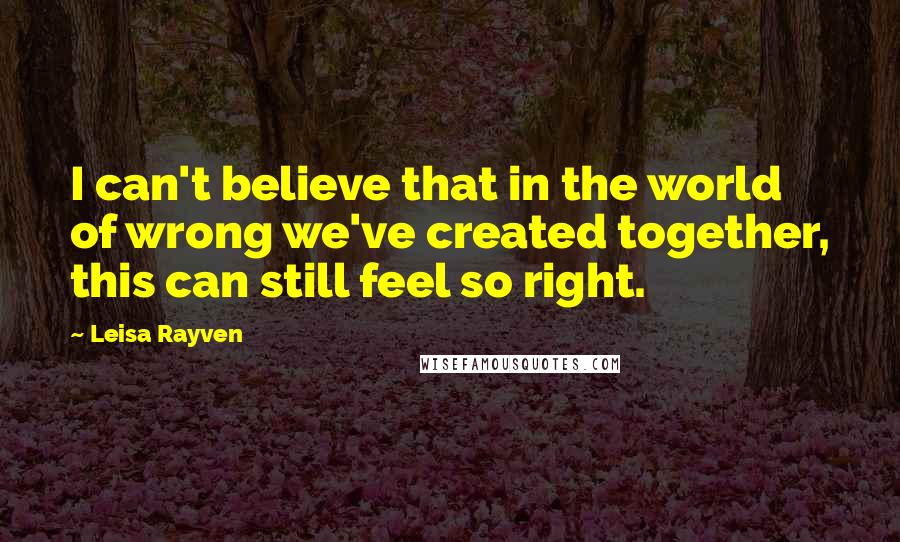 Leisa Rayven Quotes: I can't believe that in the world of wrong we've created together, this can still feel so right.