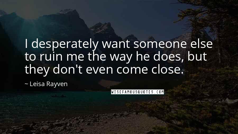 Leisa Rayven Quotes: I desperately want someone else to ruin me the way he does, but they don't even come close.