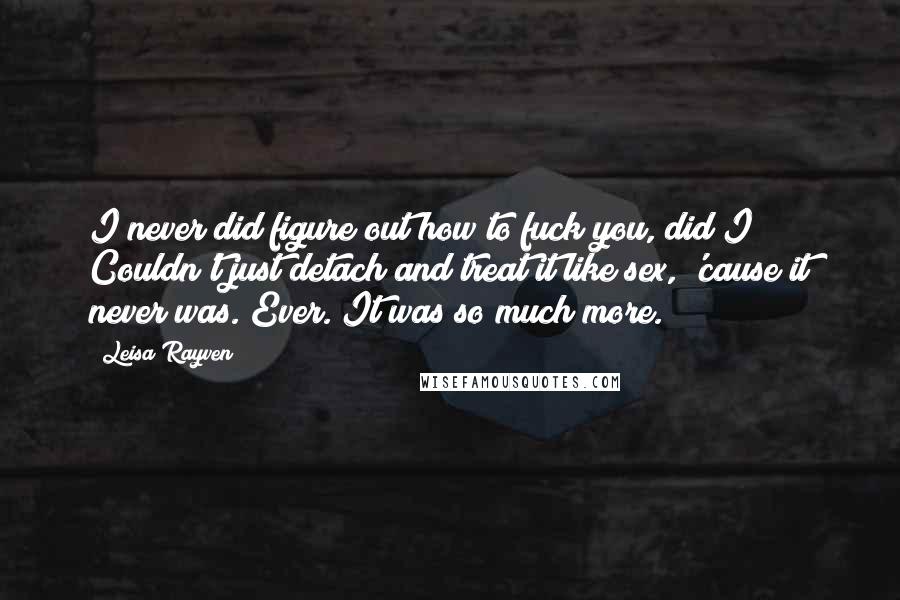 Leisa Rayven Quotes: I never did figure out how to fuck you, did I? Couldn't just detach and treat it like sex, 'cause it never was. Ever. It was so much more.