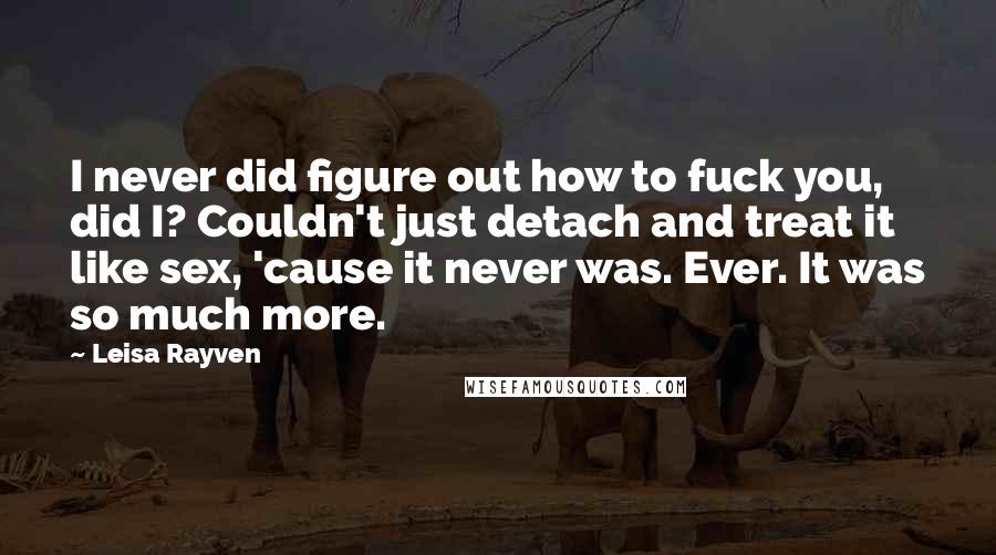 Leisa Rayven Quotes: I never did figure out how to fuck you, did I? Couldn't just detach and treat it like sex, 'cause it never was. Ever. It was so much more.