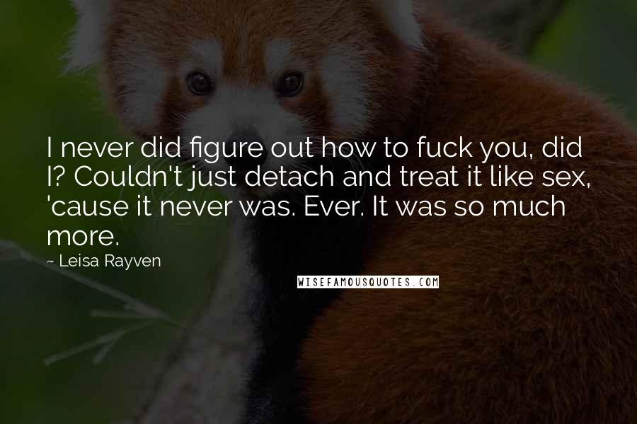 Leisa Rayven Quotes: I never did figure out how to fuck you, did I? Couldn't just detach and treat it like sex, 'cause it never was. Ever. It was so much more.