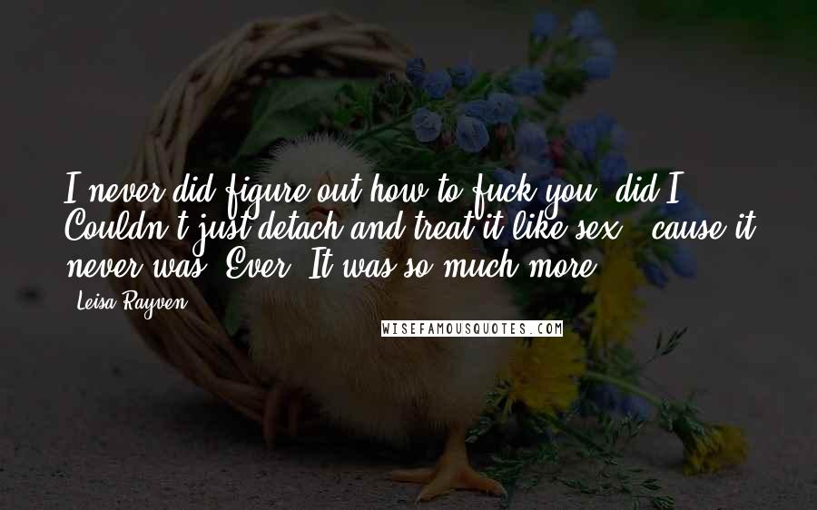 Leisa Rayven Quotes: I never did figure out how to fuck you, did I? Couldn't just detach and treat it like sex, 'cause it never was. Ever. It was so much more.