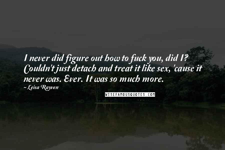 Leisa Rayven Quotes: I never did figure out how to fuck you, did I? Couldn't just detach and treat it like sex, 'cause it never was. Ever. It was so much more.