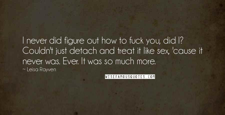Leisa Rayven Quotes: I never did figure out how to fuck you, did I? Couldn't just detach and treat it like sex, 'cause it never was. Ever. It was so much more.