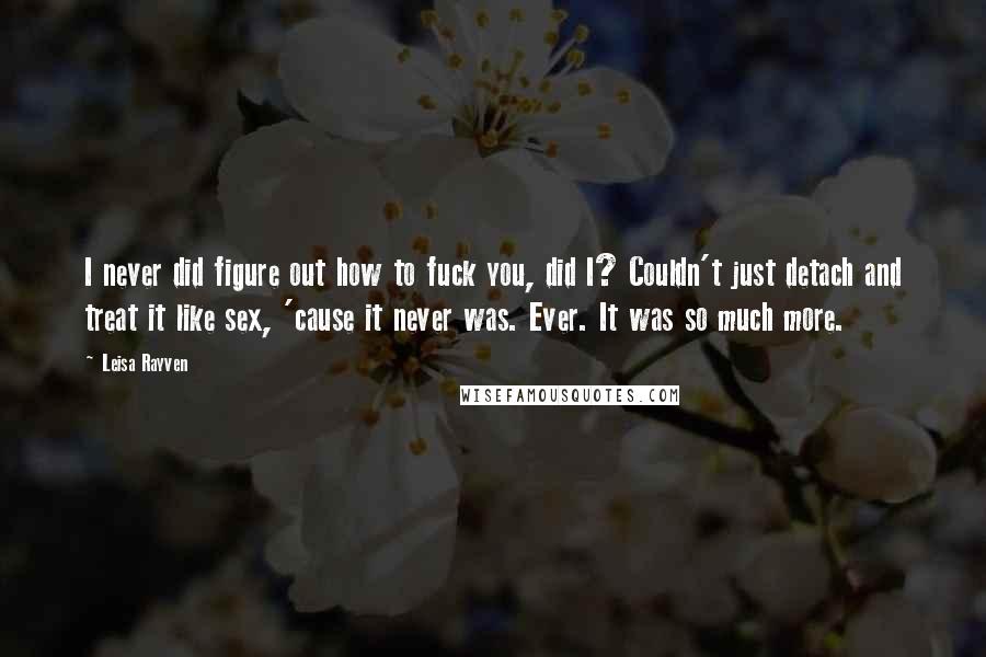 Leisa Rayven Quotes: I never did figure out how to fuck you, did I? Couldn't just detach and treat it like sex, 'cause it never was. Ever. It was so much more.