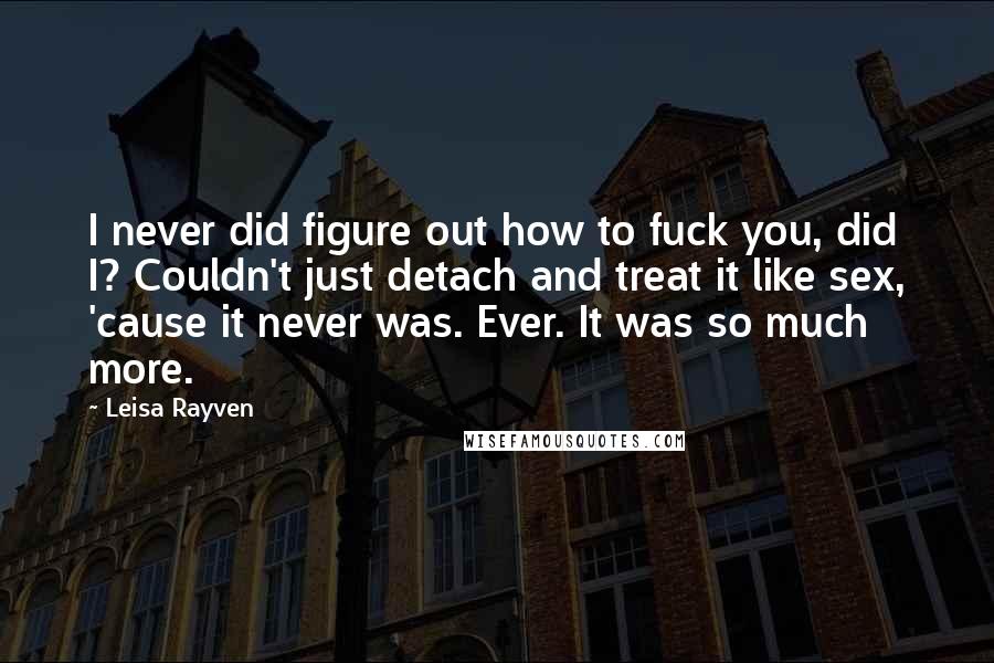 Leisa Rayven Quotes: I never did figure out how to fuck you, did I? Couldn't just detach and treat it like sex, 'cause it never was. Ever. It was so much more.