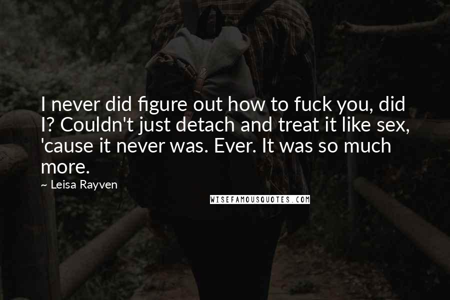 Leisa Rayven Quotes: I never did figure out how to fuck you, did I? Couldn't just detach and treat it like sex, 'cause it never was. Ever. It was so much more.
