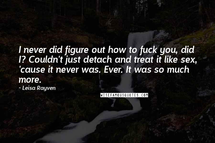 Leisa Rayven Quotes: I never did figure out how to fuck you, did I? Couldn't just detach and treat it like sex, 'cause it never was. Ever. It was so much more.