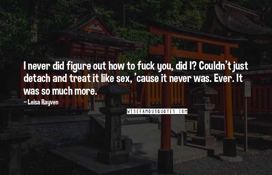 Leisa Rayven Quotes: I never did figure out how to fuck you, did I? Couldn't just detach and treat it like sex, 'cause it never was. Ever. It was so much more.