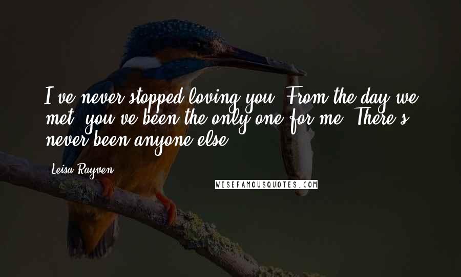 Leisa Rayven Quotes: I've never stopped loving you. From the day we met, you've been the only one for me. There's never been anyone else.