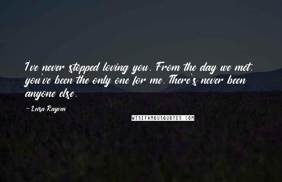 Leisa Rayven Quotes: I've never stopped loving you. From the day we met, you've been the only one for me. There's never been anyone else.