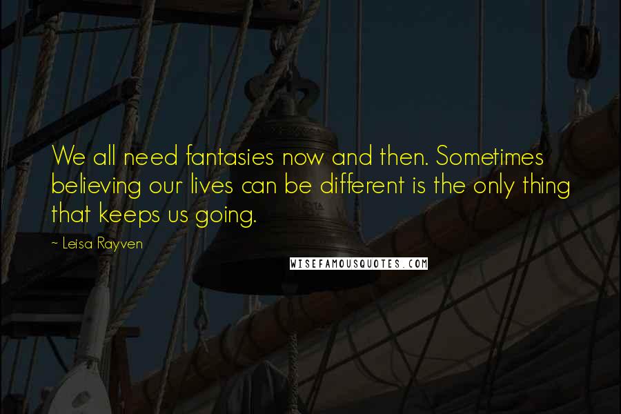 Leisa Rayven Quotes: We all need fantasies now and then. Sometimes believing our lives can be different is the only thing that keeps us going.