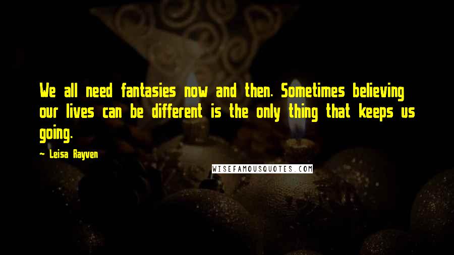 Leisa Rayven Quotes: We all need fantasies now and then. Sometimes believing our lives can be different is the only thing that keeps us going.