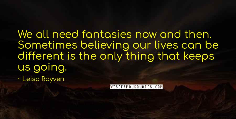 Leisa Rayven Quotes: We all need fantasies now and then. Sometimes believing our lives can be different is the only thing that keeps us going.