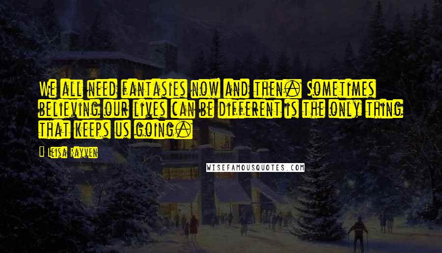 Leisa Rayven Quotes: We all need fantasies now and then. Sometimes believing our lives can be different is the only thing that keeps us going.