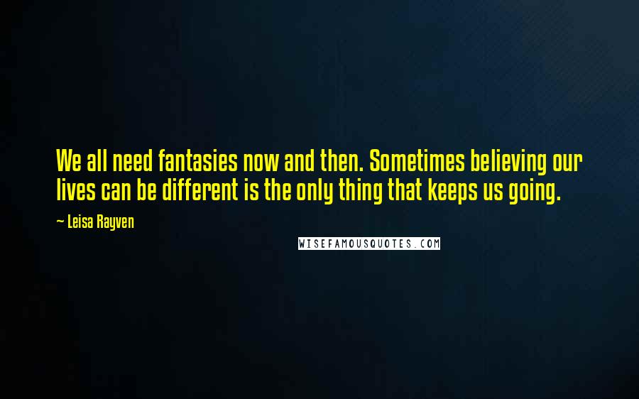 Leisa Rayven Quotes: We all need fantasies now and then. Sometimes believing our lives can be different is the only thing that keeps us going.