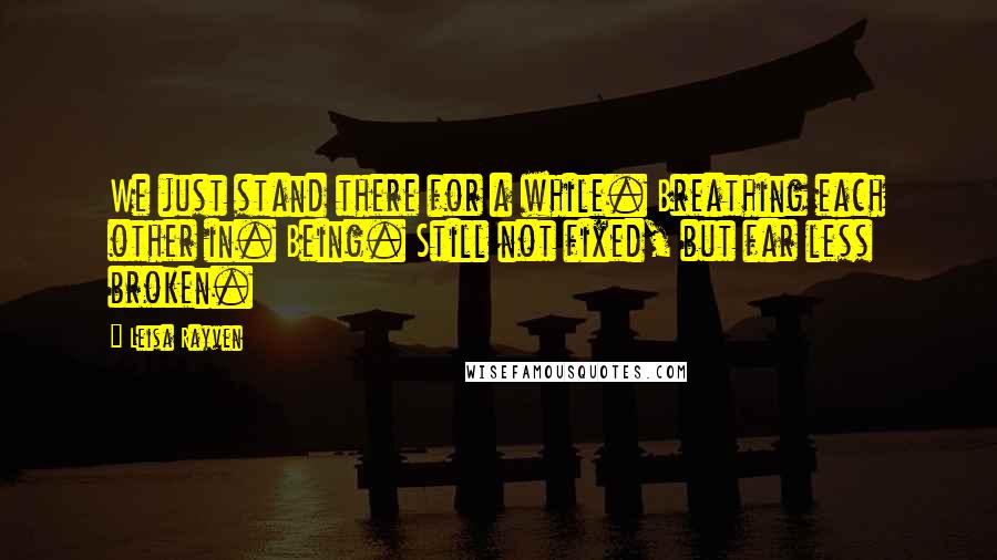 Leisa Rayven Quotes: We just stand there for a while. Breathing each other in. Being. Still not fixed, but far less broken.
