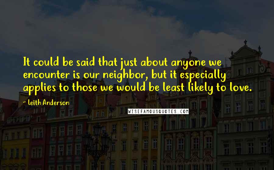 Leith Anderson Quotes: It could be said that just about anyone we encounter is our neighbor, but it especially applies to those we would be least likely to love.