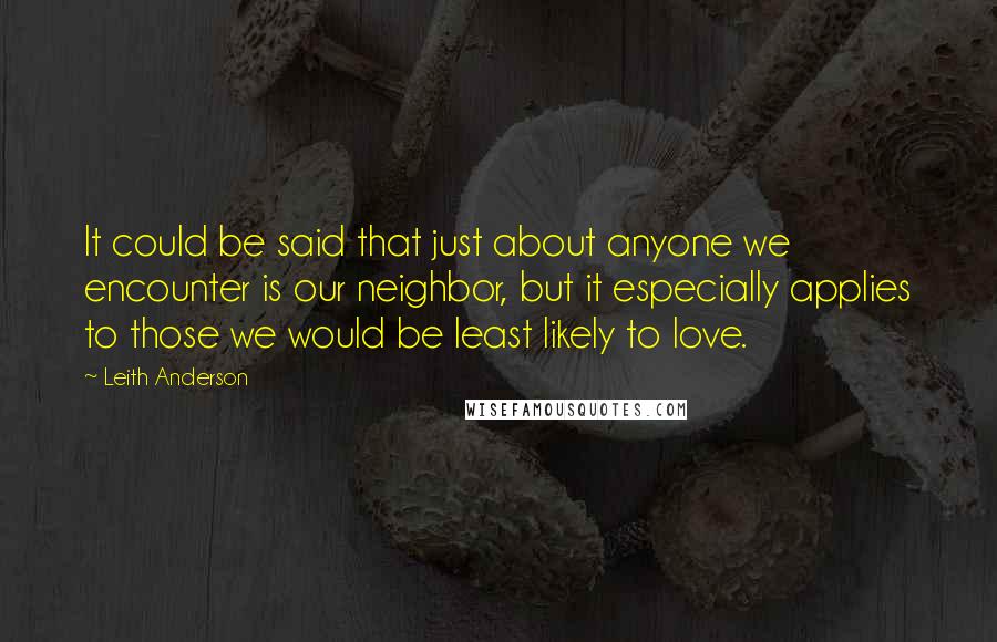 Leith Anderson Quotes: It could be said that just about anyone we encounter is our neighbor, but it especially applies to those we would be least likely to love.