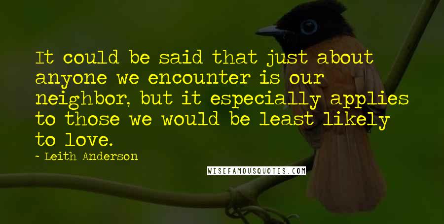 Leith Anderson Quotes: It could be said that just about anyone we encounter is our neighbor, but it especially applies to those we would be least likely to love.