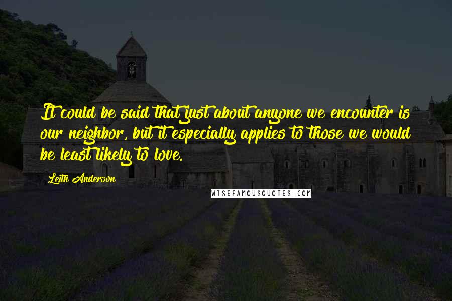 Leith Anderson Quotes: It could be said that just about anyone we encounter is our neighbor, but it especially applies to those we would be least likely to love.