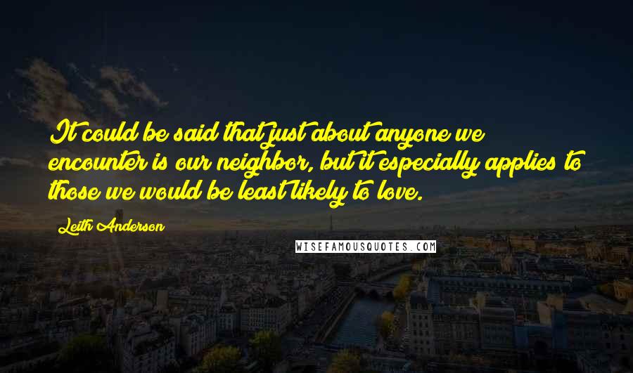 Leith Anderson Quotes: It could be said that just about anyone we encounter is our neighbor, but it especially applies to those we would be least likely to love.