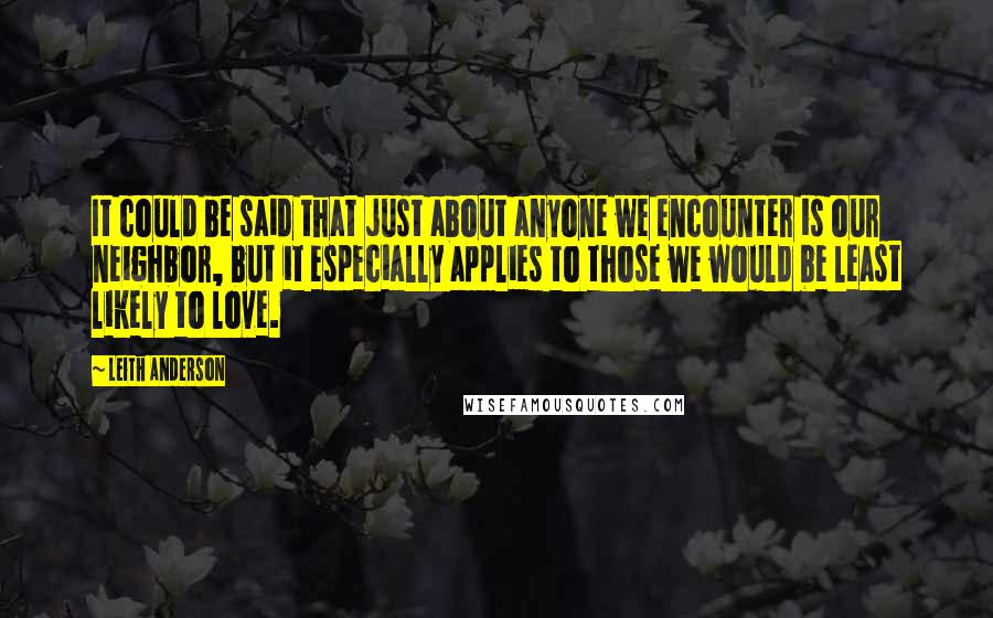 Leith Anderson Quotes: It could be said that just about anyone we encounter is our neighbor, but it especially applies to those we would be least likely to love.