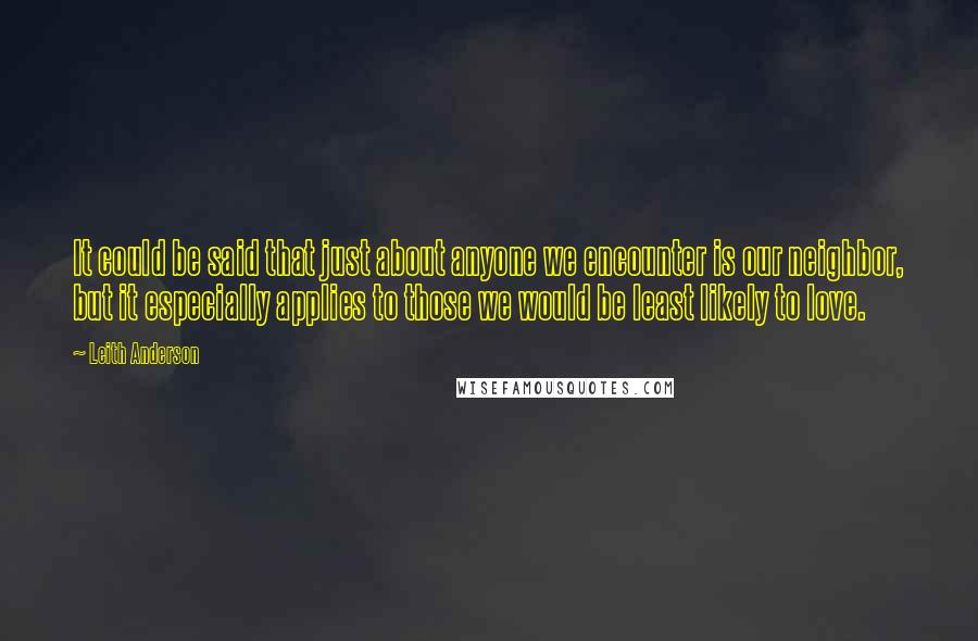 Leith Anderson Quotes: It could be said that just about anyone we encounter is our neighbor, but it especially applies to those we would be least likely to love.