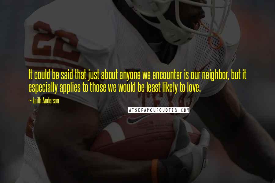 Leith Anderson Quotes: It could be said that just about anyone we encounter is our neighbor, but it especially applies to those we would be least likely to love.