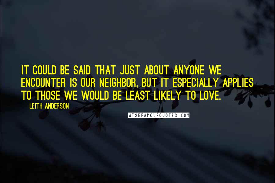 Leith Anderson Quotes: It could be said that just about anyone we encounter is our neighbor, but it especially applies to those we would be least likely to love.