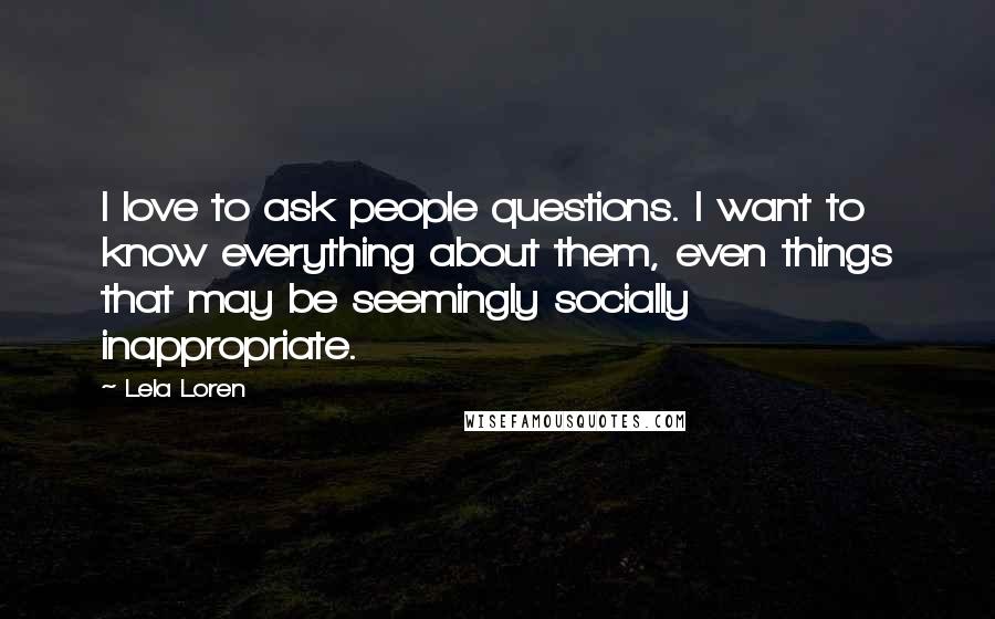 Lela Loren Quotes: I love to ask people questions. I want to know everything about them, even things that may be seemingly socially inappropriate.