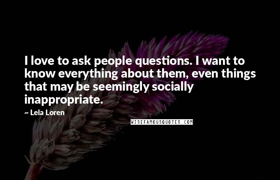Lela Loren Quotes: I love to ask people questions. I want to know everything about them, even things that may be seemingly socially inappropriate.