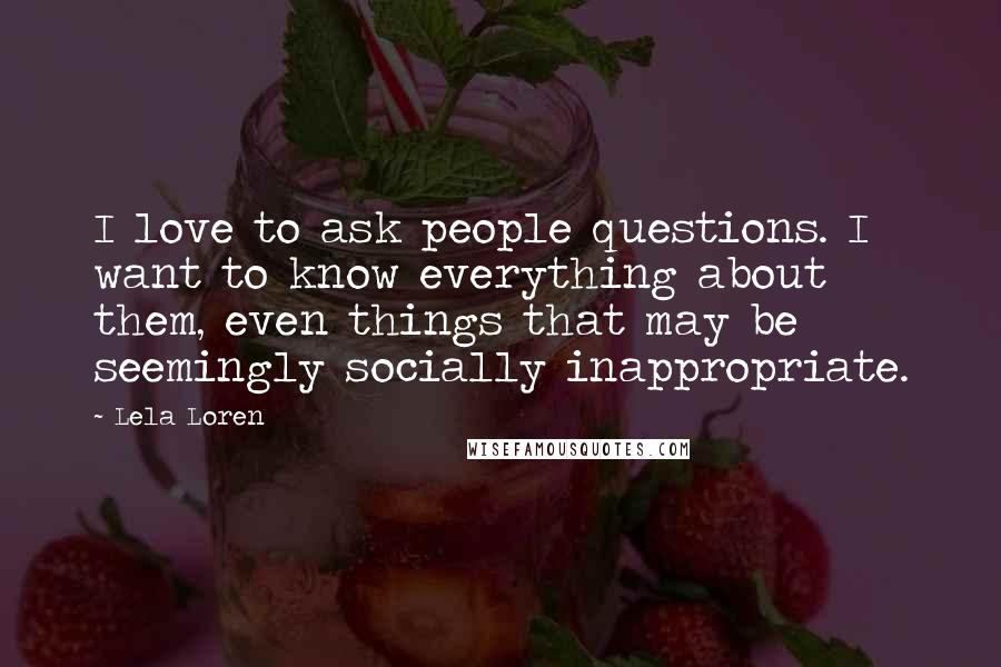 Lela Loren Quotes: I love to ask people questions. I want to know everything about them, even things that may be seemingly socially inappropriate.