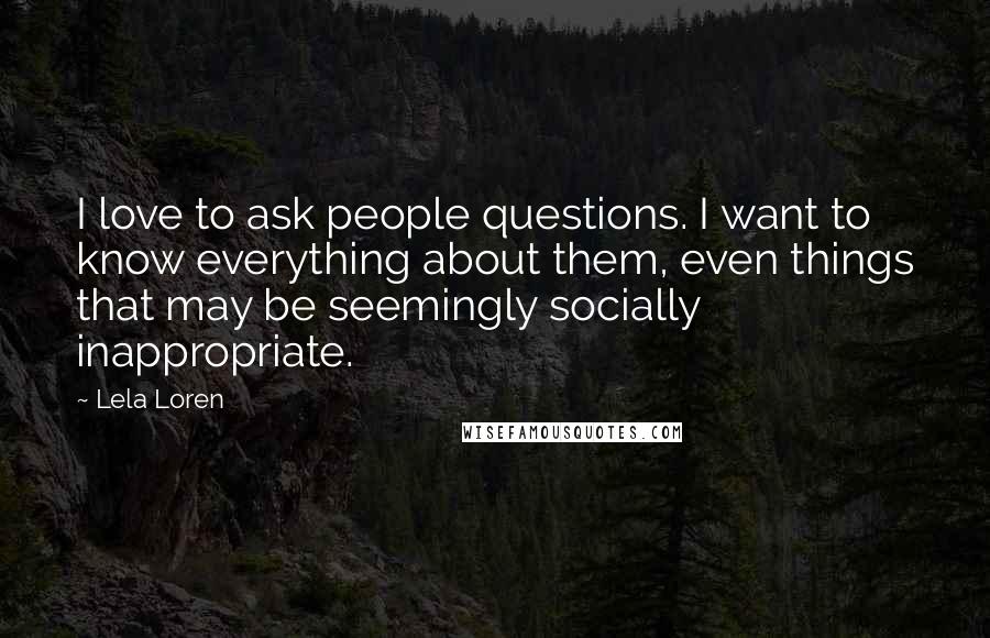 Lela Loren Quotes: I love to ask people questions. I want to know everything about them, even things that may be seemingly socially inappropriate.