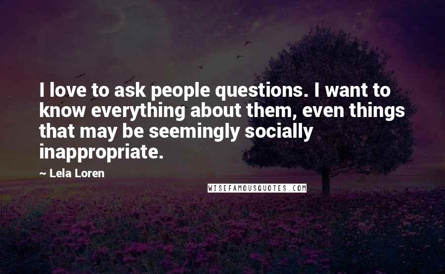 Lela Loren Quotes: I love to ask people questions. I want to know everything about them, even things that may be seemingly socially inappropriate.