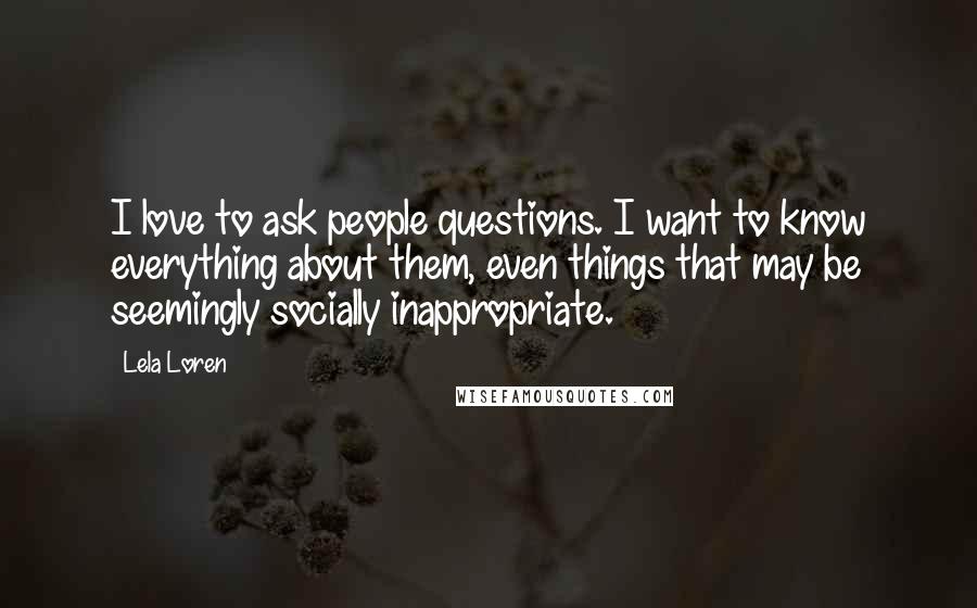 Lela Loren Quotes: I love to ask people questions. I want to know everything about them, even things that may be seemingly socially inappropriate.