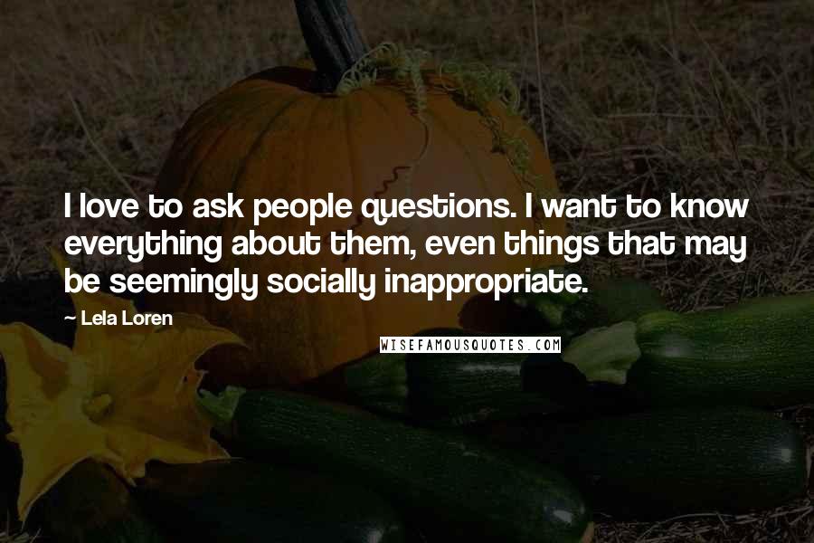 Lela Loren Quotes: I love to ask people questions. I want to know everything about them, even things that may be seemingly socially inappropriate.