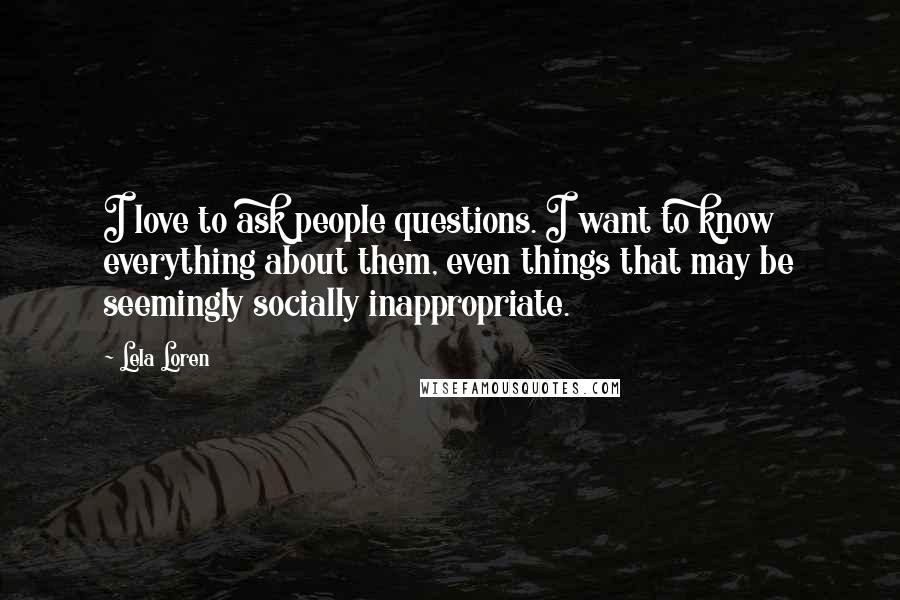 Lela Loren Quotes: I love to ask people questions. I want to know everything about them, even things that may be seemingly socially inappropriate.