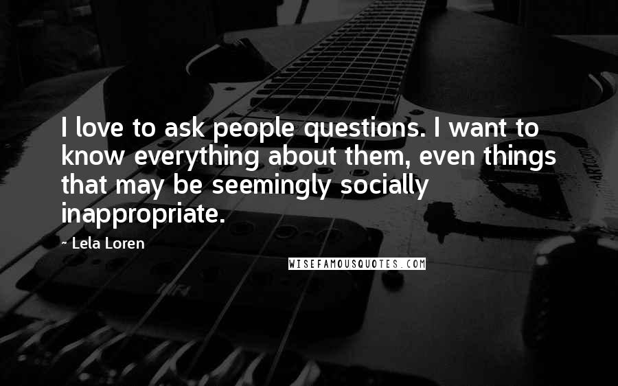 Lela Loren Quotes: I love to ask people questions. I want to know everything about them, even things that may be seemingly socially inappropriate.
