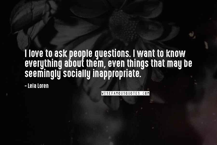 Lela Loren Quotes: I love to ask people questions. I want to know everything about them, even things that may be seemingly socially inappropriate.