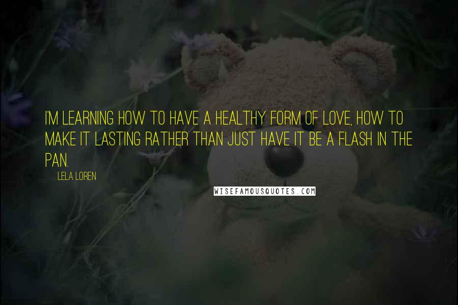Lela Loren Quotes: I'm learning how to have a healthy form of love, how to make it lasting rather than just have it be a flash in the pan.