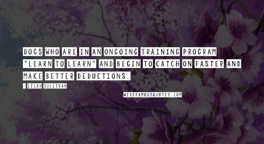 Lelah Sullivan Quotes: Dogs who are in an ongoing training program "Learn to Learn" and begin to catch on faster and make better deductions.