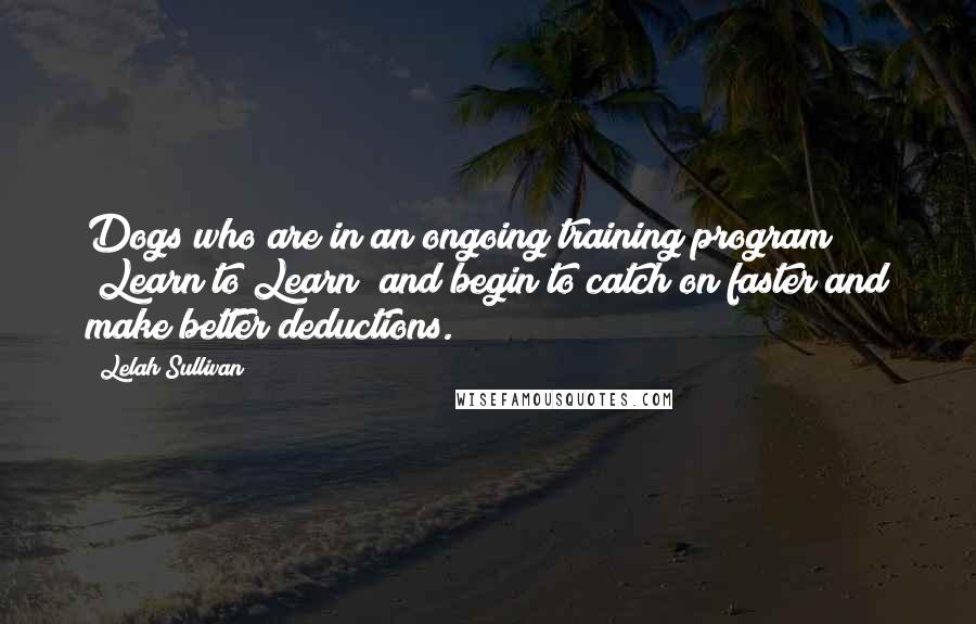 Lelah Sullivan Quotes: Dogs who are in an ongoing training program "Learn to Learn" and begin to catch on faster and make better deductions.