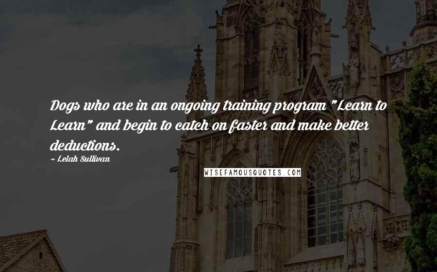 Lelah Sullivan Quotes: Dogs who are in an ongoing training program "Learn to Learn" and begin to catch on faster and make better deductions.