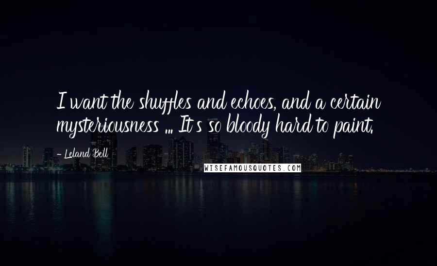 Leland Bell Quotes: I want the shuffles and echoes, and a certain mysteriousness ... It's so bloody hard to paint.