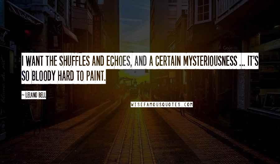 Leland Bell Quotes: I want the shuffles and echoes, and a certain mysteriousness ... It's so bloody hard to paint.