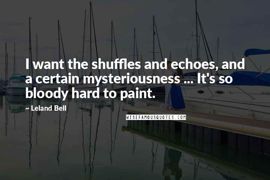 Leland Bell Quotes: I want the shuffles and echoes, and a certain mysteriousness ... It's so bloody hard to paint.